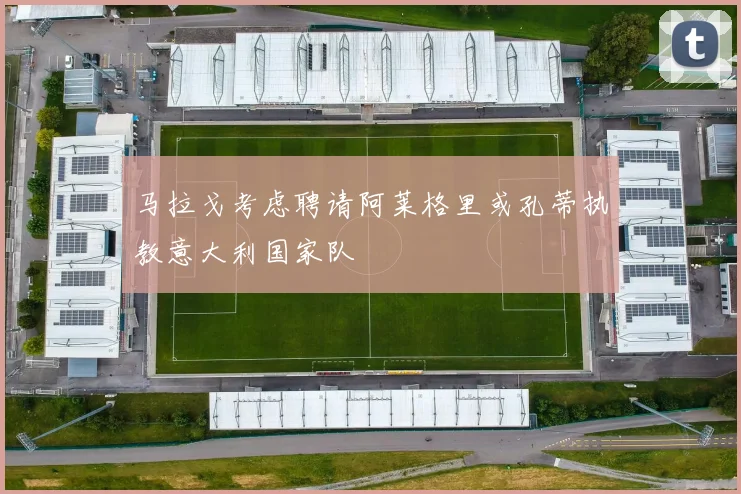 马拉戈考虑聘请阿莱格里或孔蒂执教意大利国家队
