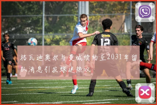 格瓦迪奥尔与曼城续约至2031年留队消息引发球迷热议