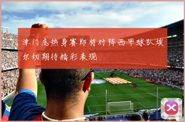 津门虎热身赛即将对阵西甲球队埃尔切期待精彩表现