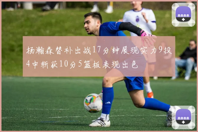 杨瀚森替补出战17分钟展现实力9投4中斩获10分5篮板表现出色