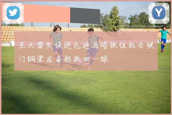 王大雷失误送礼迪马塔抓住机会破门铜梁龙奋起扳回一球