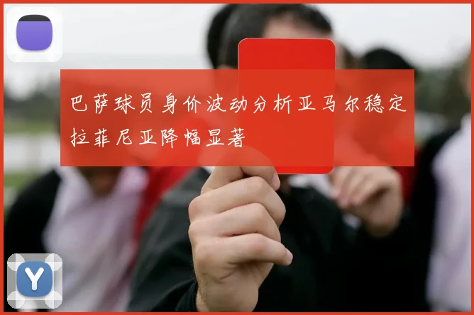 巴萨球员身价波动分析亚马尔稳定拉菲尼亚降幅显著